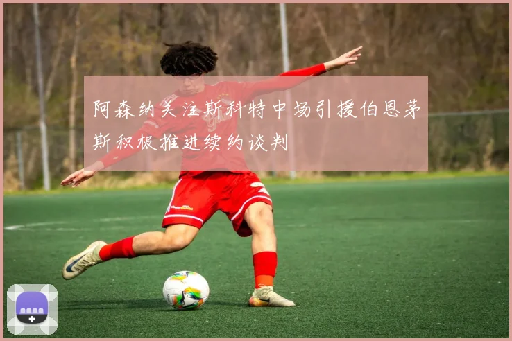 阿森纳关注斯科特中场引援伯恩茅斯积极推进续约谈判