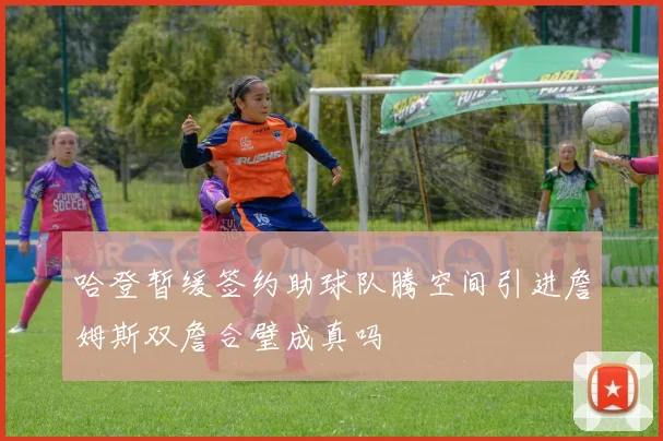 哈登暂缓签约助球队腾空间引进詹姆斯双詹合璧成真吗