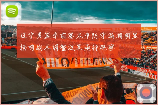 辽宁男篮季前赛末节防守漏洞明显杨鸣战术调整效果亟待观察