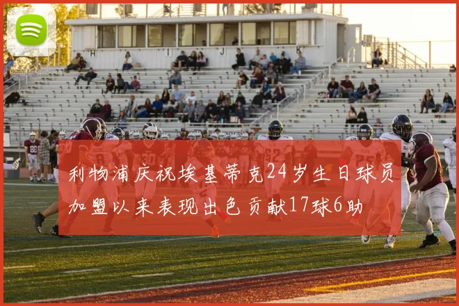 利物浦庆祝埃基蒂克24岁生日球员加盟以来表现出色贡献17球6助