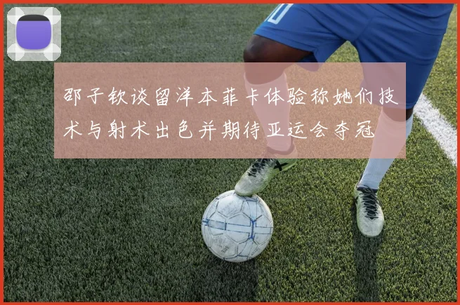 邵子钦谈留洋本菲卡体验称她们技术与射术出色并期待亚运会夺冠
