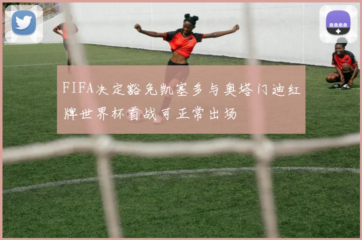 FIFA决定豁免凯塞多与奥塔门迪红牌世界杯首战可正常出场