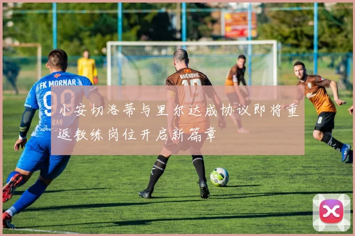 小安切洛蒂与里尔达成协议即将重返教练岗位开启新篇章