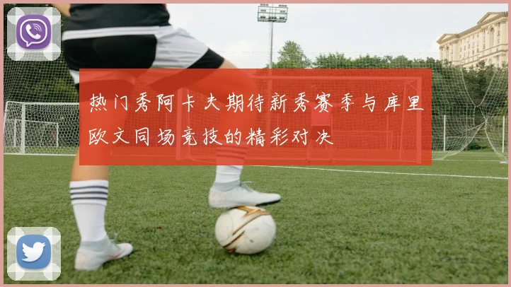 热门秀阿卡夫期待新秀赛季与库里欧文同场竞技的精彩对决