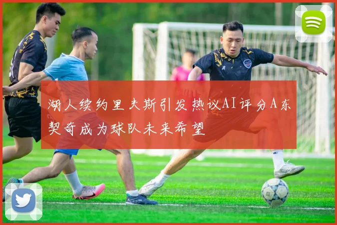 湖人续约里夫斯引发热议AI评分A东契奇成为球队未来希望