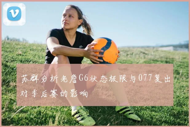 苏群分析老詹G6状态极限与077复出对季后赛的影响
