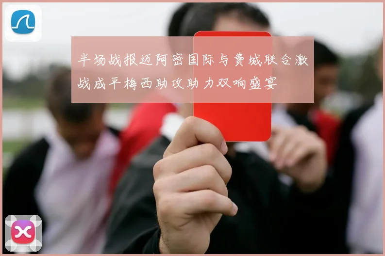 半场战报迈阿密国际与费城联合激战成平梅西助攻助力双响盛宴