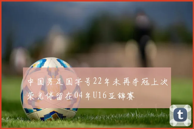 中国男足国字号22年未再夺冠上次荣光停留在04年U16亚锦赛