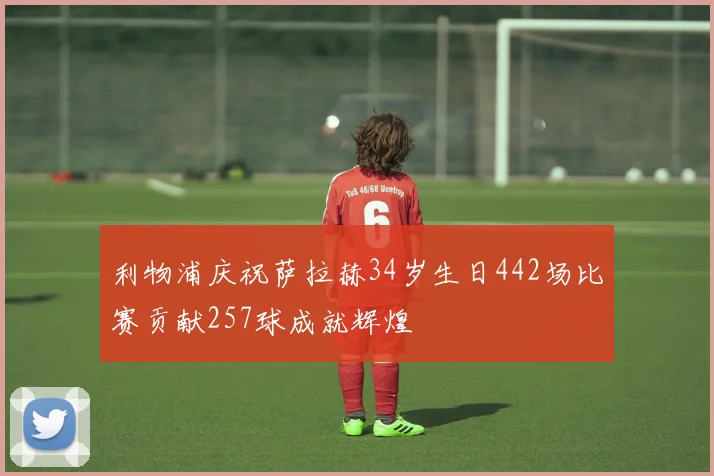 利物浦庆祝萨拉赫34岁生日442场比赛贡献257球成就辉煌