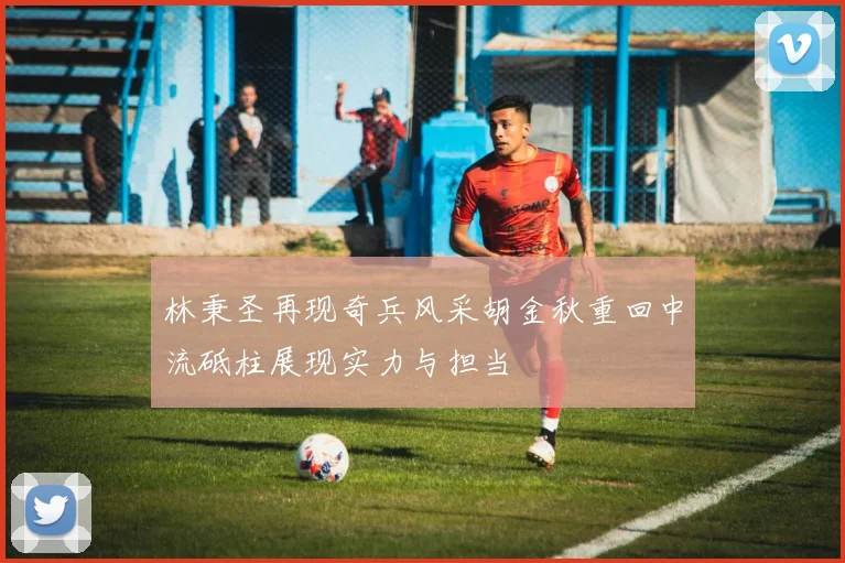 林秉圣再现奇兵风采胡金秋重回中流砥柱展现实力与担当