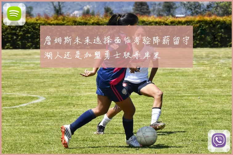 詹姆斯未来选择面临考验降薪留守湖人还是加盟勇士联手库里