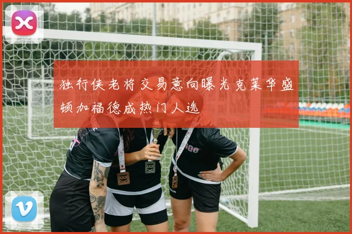 独行侠老将交易意向曝光克莱华盛顿加福德成热门人选