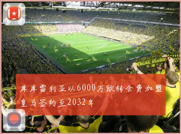 库库雷利亚以6000万欧转会费加盟皇马签约至2032年