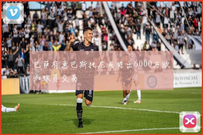 巴萨有意巴斯托尼或将出6000万欧加球员交易