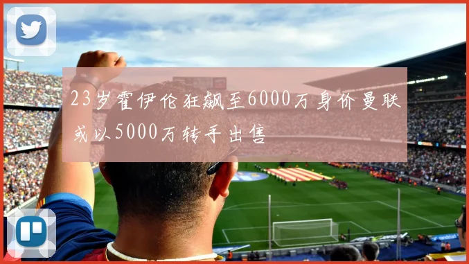 23岁霍伊伦狂飙至6000万身价曼联或以5000万转手出售