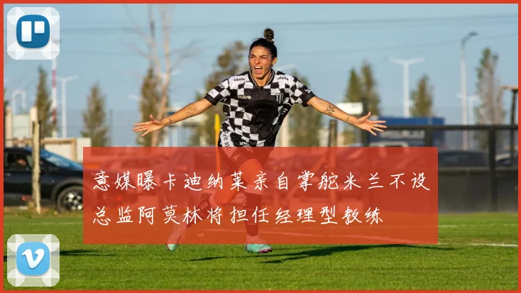 意媒曝卡迪纳莱亲自掌舵米兰不设总监阿莫林将担任经理型教练