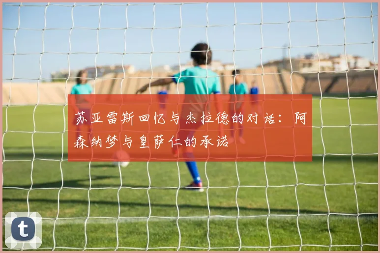 苏亚雷斯回忆与杰拉德的对话：阿森纳梦与皇萨仁的承诺