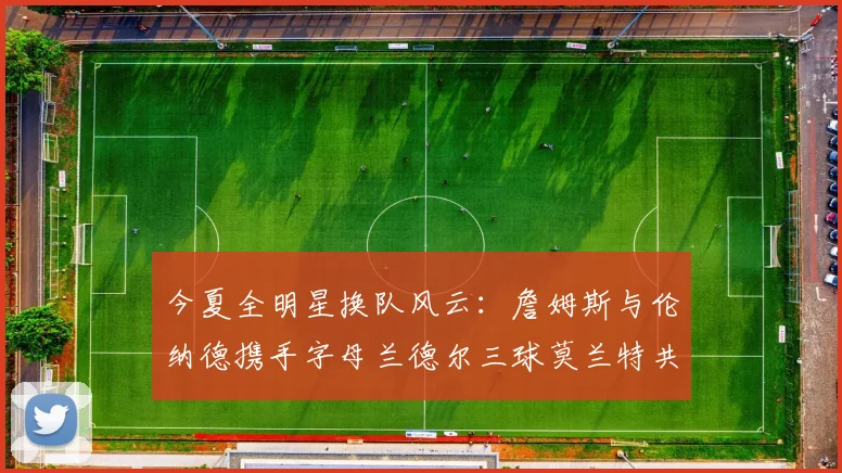 今夏全明星换队风云：詹姆斯与伦纳德携手字母兰德尔三球莫兰特共创辉煌