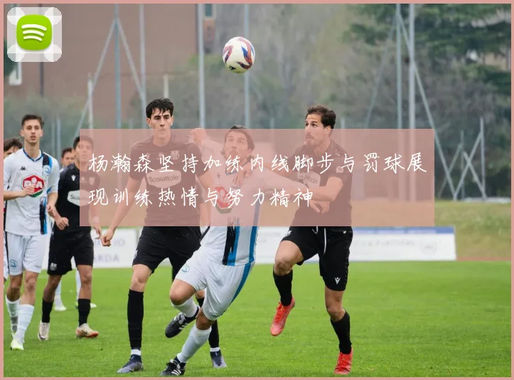 杨瀚森坚持加练内线脚步与罚球展现训练热情与努力精神