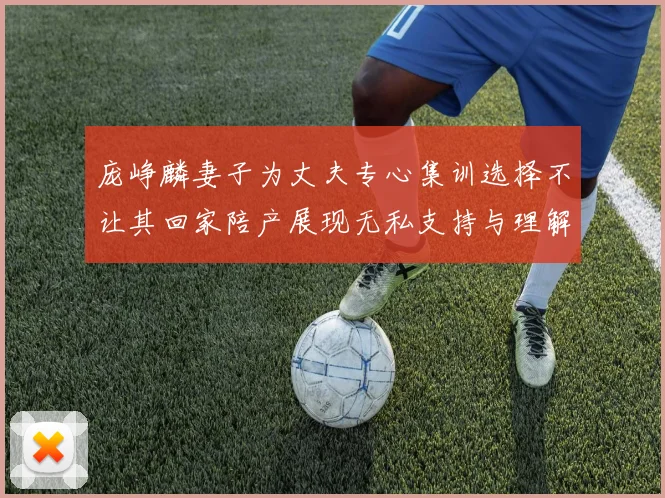 庞峥麟妻子为丈夫专心集训选择不让其回家陪产展现无私支持与理解