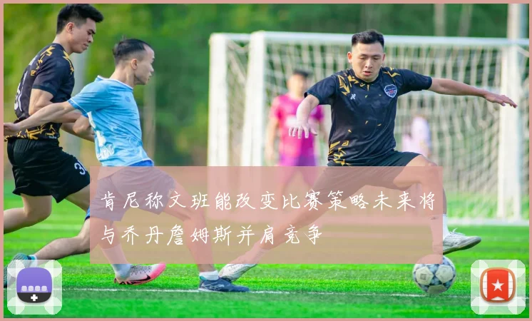 肯尼称文班能改变比赛策略未来将与乔丹詹姆斯并肩竞争