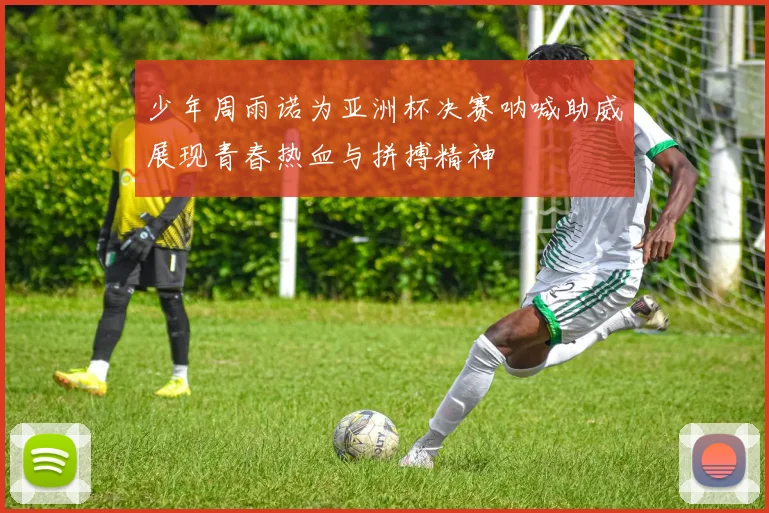 少年周雨诺为亚洲杯决赛呐喊助威展现青春热血与拼搏精神