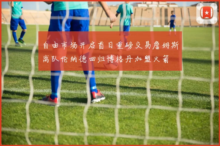 自由市场开启首日重磅交易詹姆斯离队伦纳德回归博格丹加盟火箭