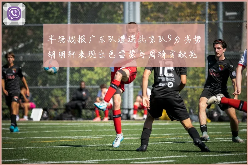 半场战报广东队遭遇北京队9分劣势胡明轩表现出色雷蒙与周琦贡献亮眼数据