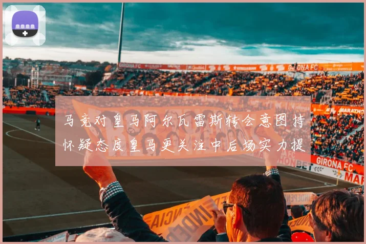 马竞对皇马阿尔瓦雷斯转会意图持怀疑态度皇马更关注中后场实力提升