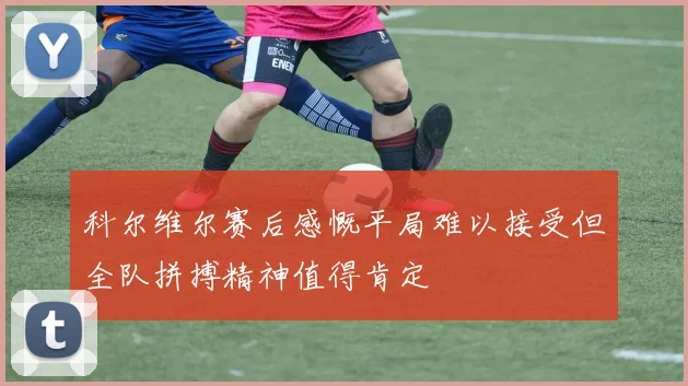 科尔维尔赛后感慨平局难以接受但全队拼搏精神值得肯定