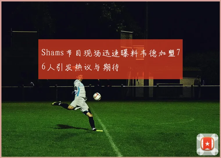 Shams节目现场迅速曝料韦德加盟76人引发热议与期待