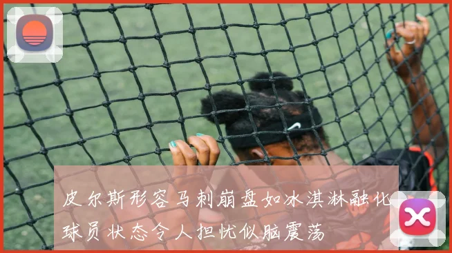 皮尔斯形容马刺崩盘如冰淇淋融化球员状态令人担忧似脑震荡