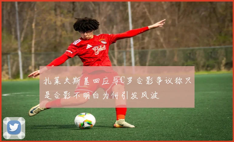 扎莱夫斯基回应与C罗合影争议称只是合影不明白为何引发风波